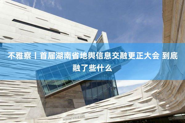 不雅察丨首届湖南省地舆信息交融更正大会 到底融了些什么