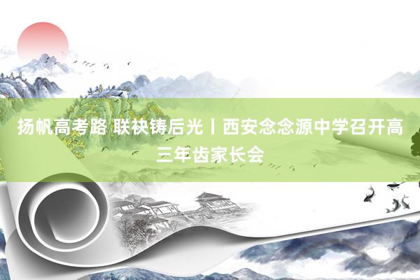 扬帆高考路 联袂铸后光丨西安念念源中学召开高三年齿家长会