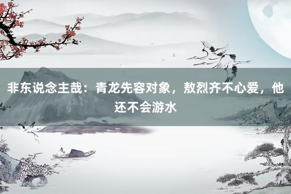 非东说念主哉：青龙先容对象，敖烈齐不心爱，他还不会游水