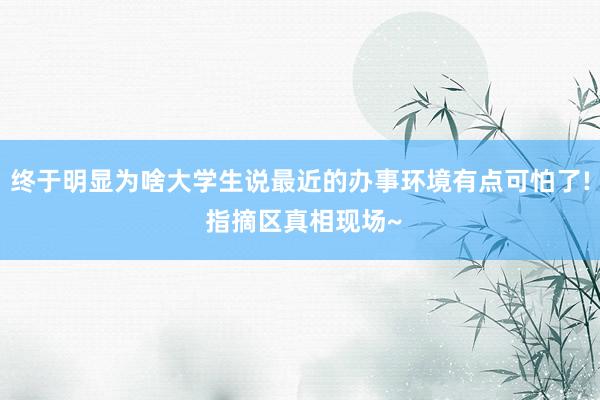 终于明显为啥大学生说最近的办事环境有点可怕了! 指摘区真相现场~