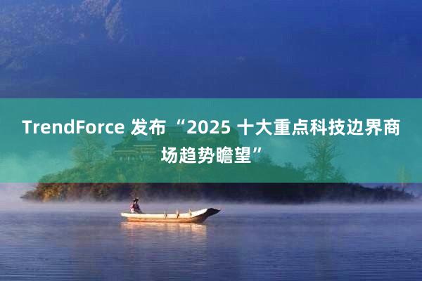 TrendForce 发布 “2025 十大重点科技边界商场趋势瞻望”