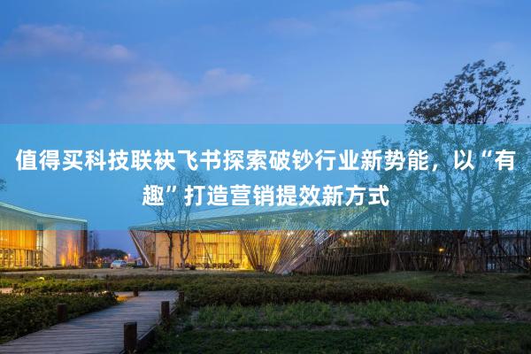 值得买科技联袂飞书探索破钞行业新势能，以“有趣”打造营销提效新方式