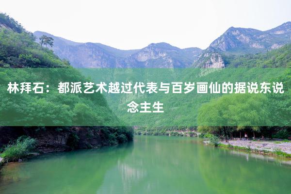 林拜石：都派艺术越过代表与百岁画仙的据说东说念主生