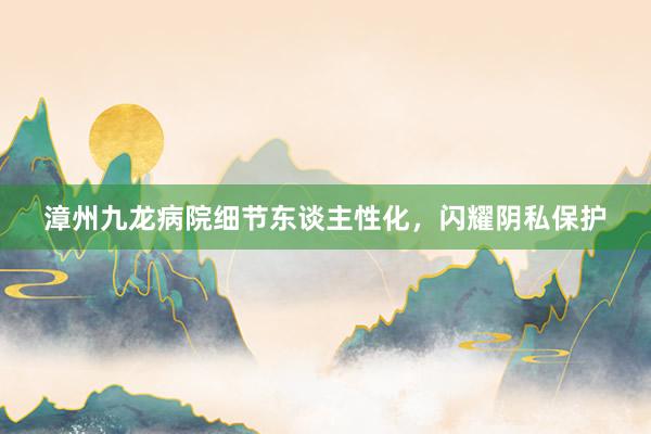 漳州九龙病院细节东谈主性化，闪耀阴私保护