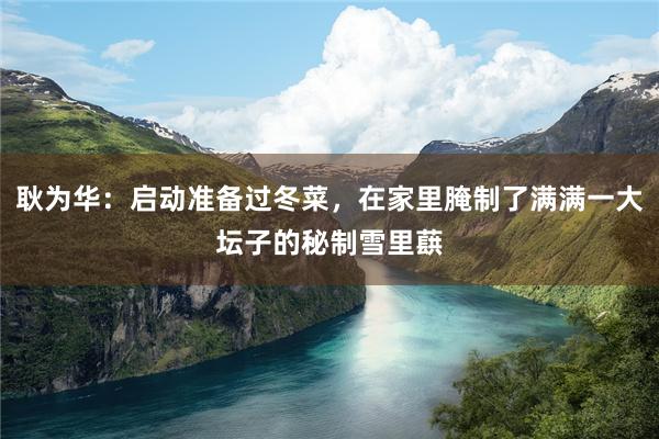 耿为华：启动准备过冬菜，在家里腌制了满满一大坛子的秘制雪里蕻