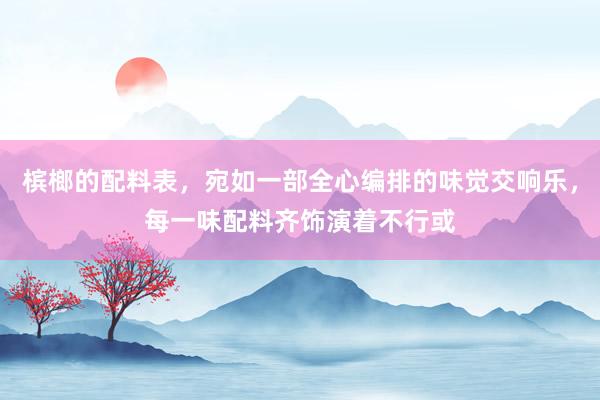 槟榔的配料表，宛如一部全心编排的味觉交响乐，每一味配料齐饰演着不行或