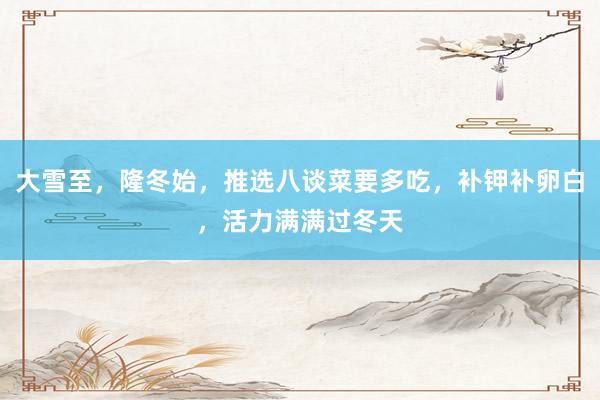 大雪至，隆冬始，推选八谈菜要多吃，补钾补卵白，活力满满过冬天