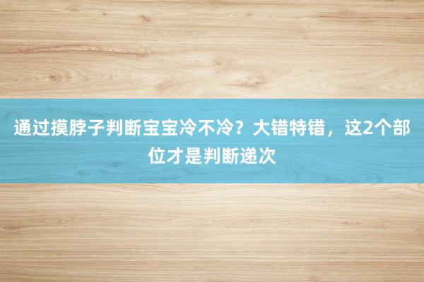 通过摸脖子判断宝宝冷不冷？大错特错，这2个部位才是判断递次