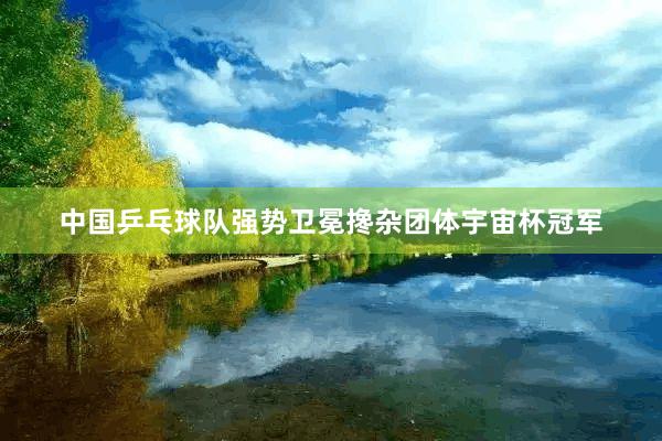 中国乒乓球队强势卫冕搀杂团体宇宙杯冠军