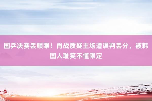国乒决赛丢顺眼！肖战质疑主场遭误判丢分，被韩国人耻笑不懂限定
