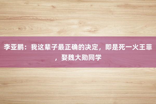 李亚鹏：我这辈子最正确的决定，即是死一火王菲，娶魏大勋同学