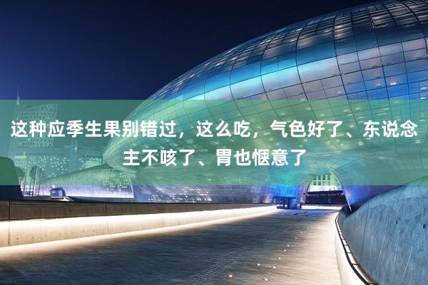 这种应季生果别错过，这么吃，气色好了、东说念主不咳了、胃也惬意了