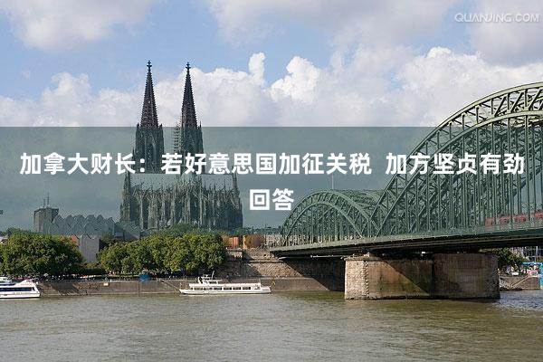 加拿大财长：若好意思国加征关税  加方坚贞有劲回答