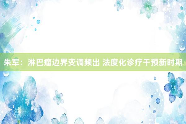 朱军：淋巴瘤边界变调频出 法度化诊疗干预新时期