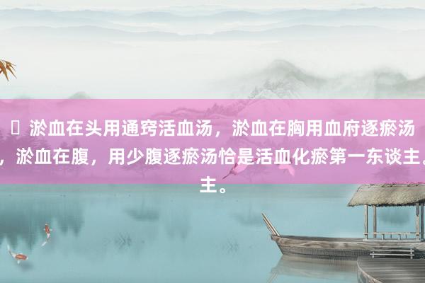 ​淤血在头用通窍活血汤，淤血在胸用血府逐瘀汤，淤血在腹，用少腹逐瘀汤恰是活血化瘀第一东谈主。