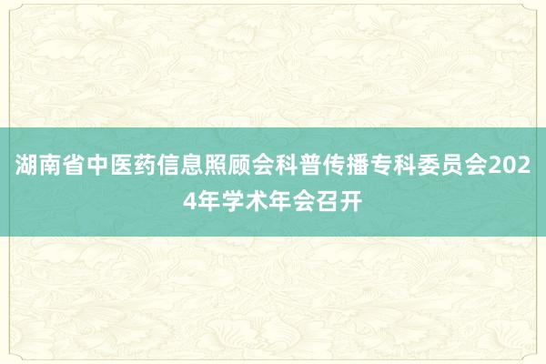 湖南省中医药信息照顾会科普传播专科委员会2024年学术年会召开